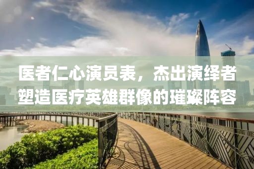 医者仁心演员表，杰出演绎者塑造医疗英雄群像的璀璨阵容