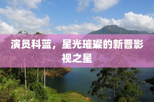 演员科蓝，星光璀璨的新晋影视之星