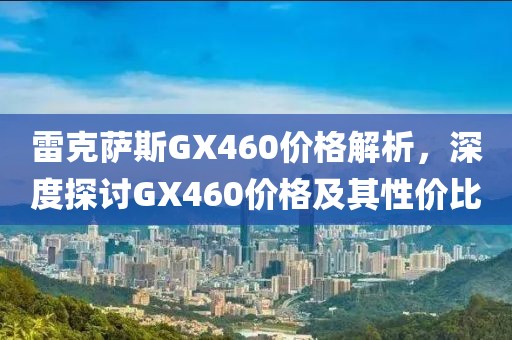 雷克萨斯GX460价格解析，深度探讨GX460价格及其性价比