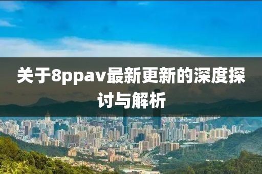 关于8ppav最新更新的深度探讨与解析