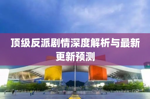 顶级反派剧情深度解析与最新更新预测