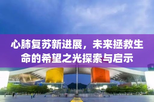 心肺复苏新进展，未来拯救生命的希望之光探索与启示