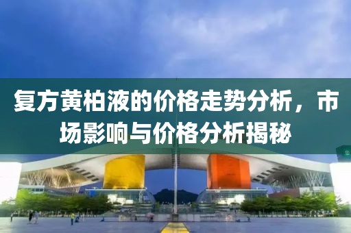 复方黄柏液的价格走势分析，市场影响与价格分析揭秘