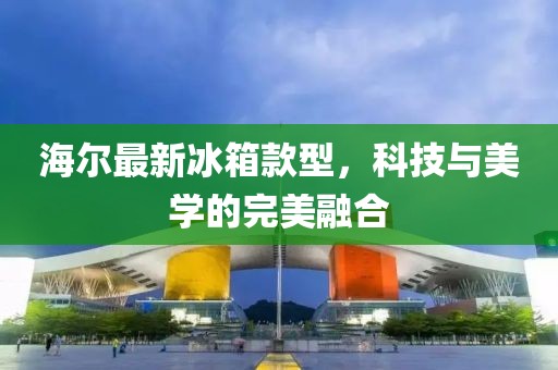 海尔最新冰箱款型，科技与美学的完美融合