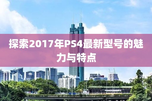探索2017年PS4最新型号的魅力与特点