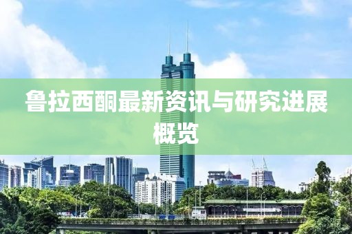 鲁拉西酮最新资讯与研究进展概览