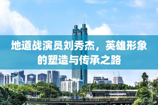 地道战演员刘秀杰，英雄形象的塑造与传承之路
