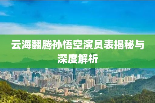 云海翻腾孙悟空演员表揭秘与深度解析