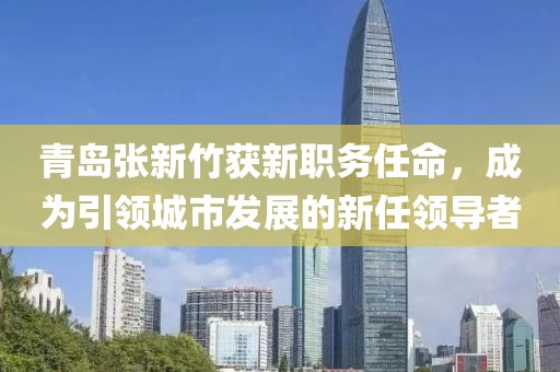 青岛张新竹获新职务任命，成为引领城市发展的新任领导者