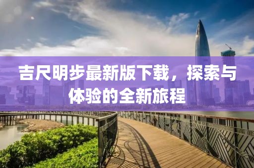 吉尺明步最新版下载，探索与体验的全新旅程