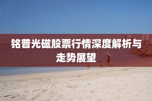 铭普光磁股票行情深度解析与走势展望