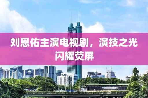 刘恩佑主演电视剧，演技之光闪耀荧屏