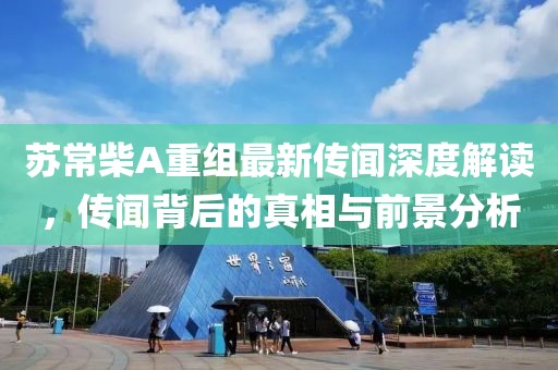 苏常柴A重组最新传闻深度解读，传闻背后的真相与前景分析