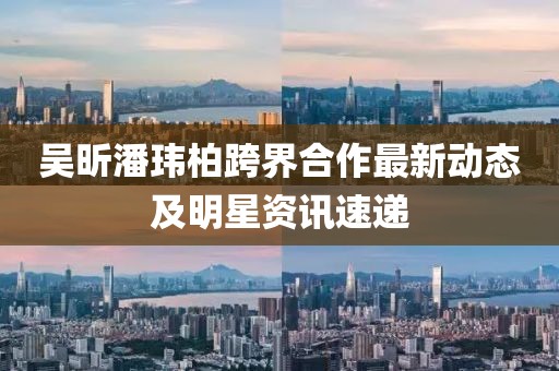 吴昕潘玮柏跨界合作最新动态及明星资讯速递
