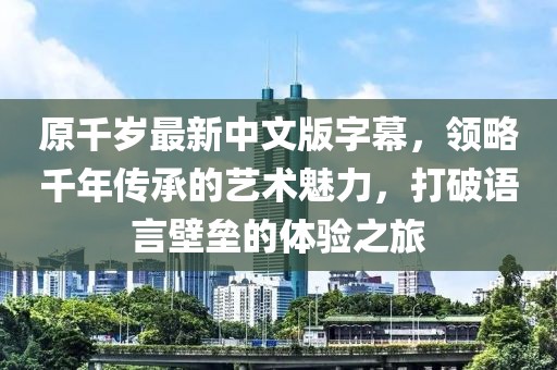 原千岁最新中文版字幕，领略千年传承的艺术魅力，打破语言壁垒的体验之旅