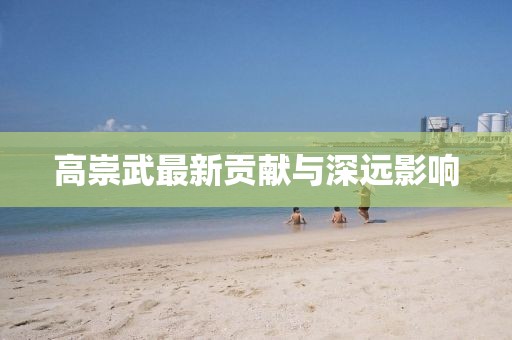 高崇武最新贡献与深远影响