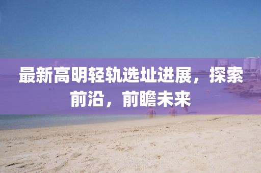 最新高明轻轨选址进展，探索前沿，前瞻未来