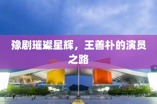 豫剧璀璨星辉，王善朴的演员之路