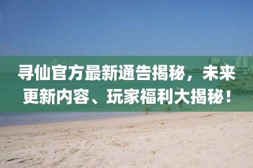 寻仙官方最新通告揭秘，未来更新内容、玩家福利大揭秘！