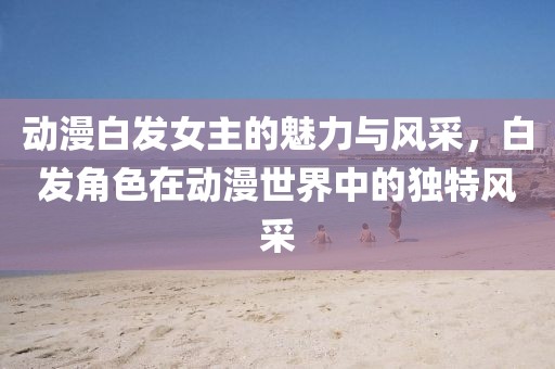 动漫白发女主的魅力与风采，白发角色在动漫世界中的独特风采