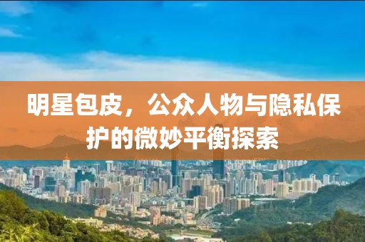 明星包皮，公众人物与隐私保护的微妙平衡探索