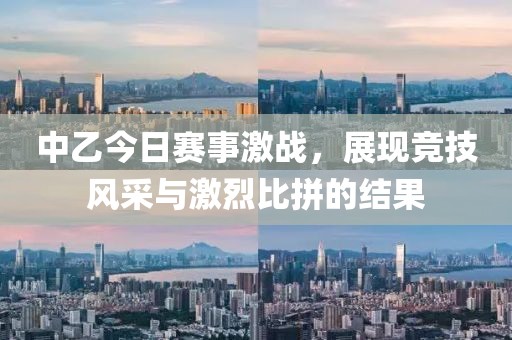 中乙今日赛事激战，展现竞技风采与激烈比拼的结果