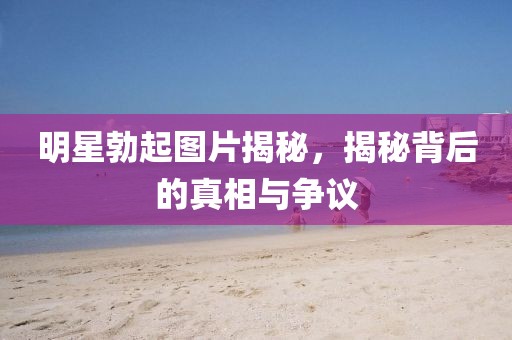 明星勃起图片揭秘，揭秘背后的真相与争议