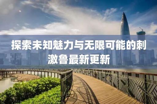 探索未知魅力与无限可能的刺激鲁最新更新