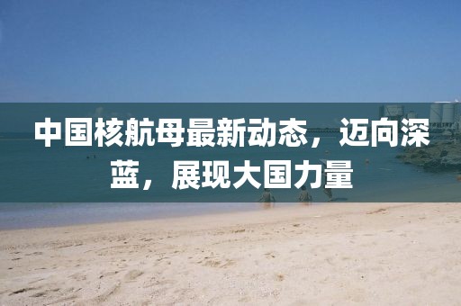 中国核航母最新动态，迈向深蓝，展现大国力量