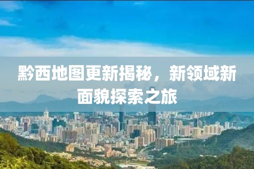 黔西地图更新揭秘，新领域新面貌探索之旅
