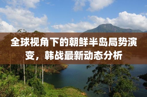 全球视角下的朝鲜半岛局势演变，韩战最新动态分析