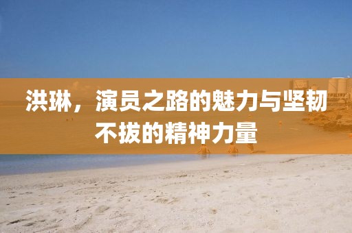 洪琳，演员之路的魅力与坚韧不拔的精神力量