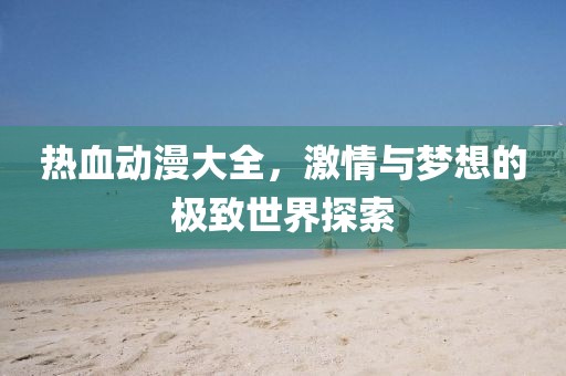 热血动漫大全，激情与梦想的极致世界探索