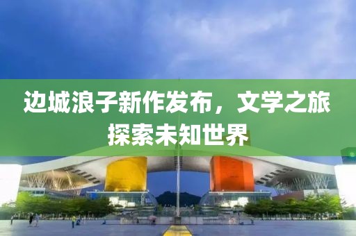 边城浪子新作发布，文学之旅探索未知世界