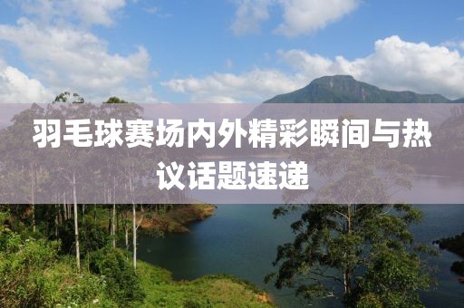 羽毛球赛场内外精彩瞬间与热议话题速递