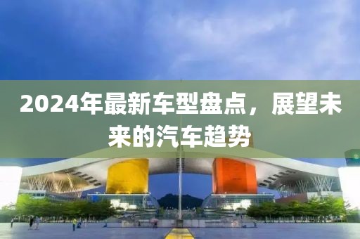 2024年最新车型盘点，展望未来的汽车趋势