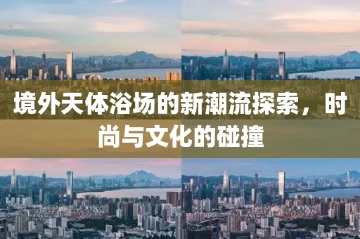 境外天体浴场的新潮流探索，时尚与文化的碰撞