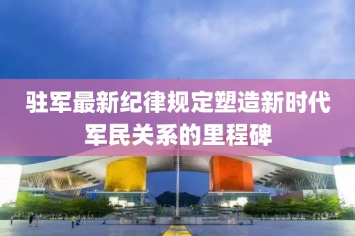 驻军最新纪律规定塑造新时代军民关系的里程碑