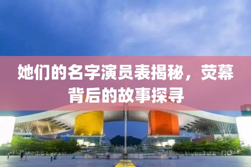 她们的名字演员表揭秘，荧幕背后的故事探寻