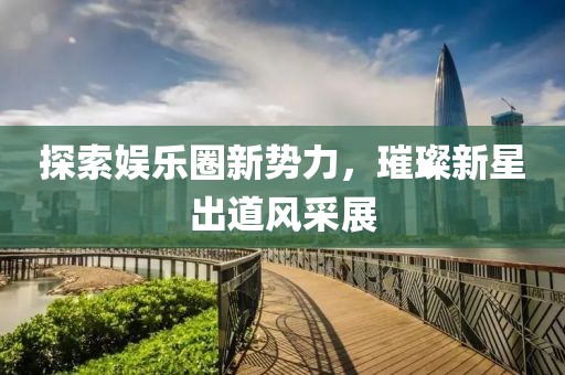 探索娱乐圈新势力，璀璨新星出道风采展