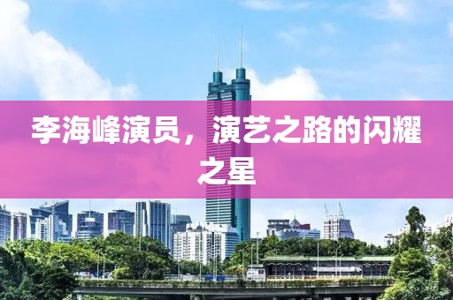 李海峰演员，演艺之路的闪耀之星