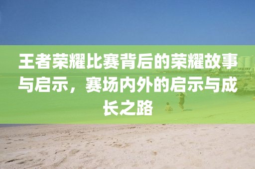 王者荣耀比赛背后的荣耀故事与启示，赛场内外的启示与成长之路