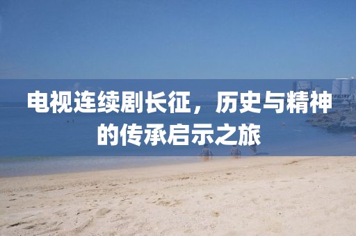 电视连续剧长征，历史与精神的传承启示之旅