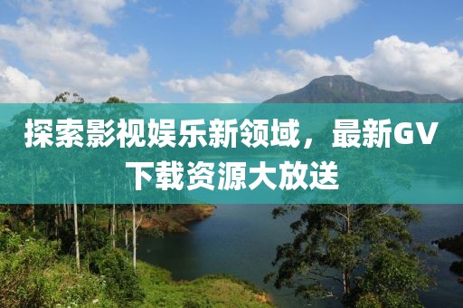 探索影视娱乐新领域，最新GV下载资源大放送