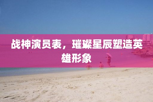 战神演员表，璀璨星辰塑造英雄形象