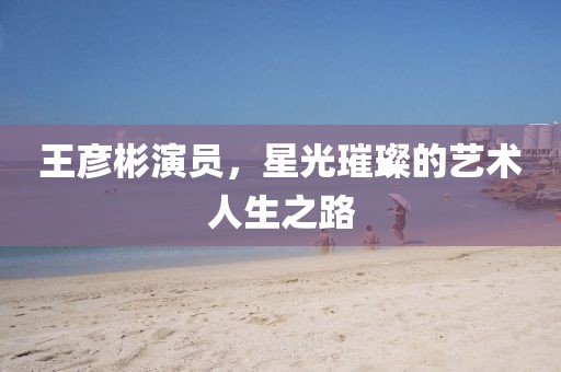 王彦彬演员，星光璀璨的艺术人生之路