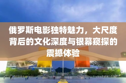 俄罗斯电影独特魅力，大尺度背后的文化深度与银幕窥探的震撼体验