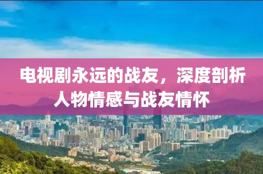 电视剧永远的战友，深度剖析人物情感与战友情怀