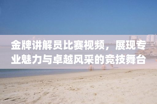 金牌讲解员比赛视频，展现专业魅力与卓越风采的竞技舞台