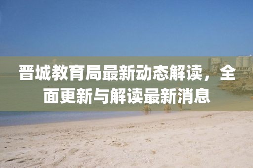 晋城教育局最新动态解读，全面更新与解读最新消息